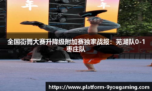 全国街舞大赛升降级附加赛独家战报：芜湖队0-1枣庄队
